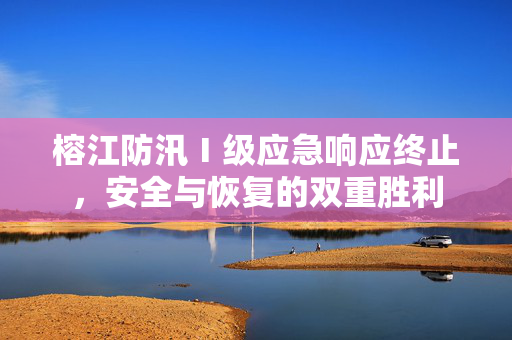 榕江防汛Ⅰ级应急响应终止，安全与恢复的双重胜利