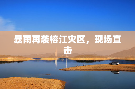 暴雨再袭榕江灾区，现场直击