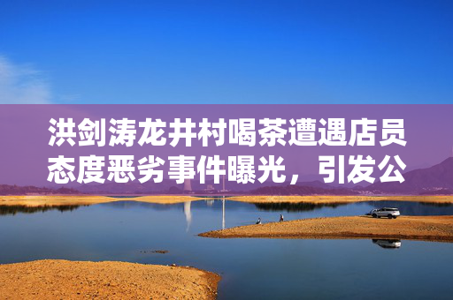 洪剑涛龙井村喝茶遭遇店员态度恶劣事件曝光，引发公众关注