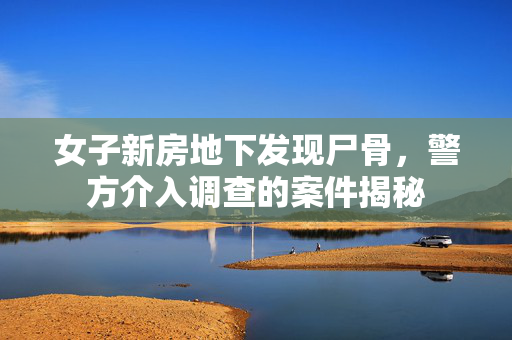 女子新房地下发现尸骨，警方介入调查的案件揭秘