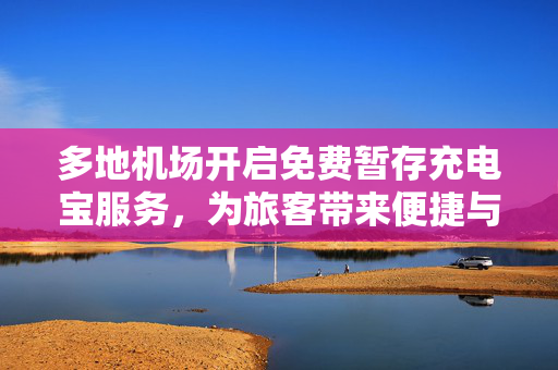 多地机场开启免费暂存充电宝服务，为旅客带来便捷与温馨体验