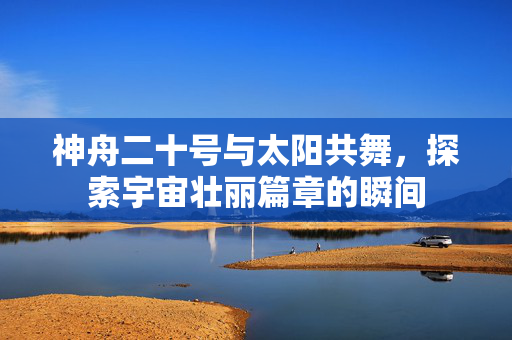 神舟二十号与太阳共舞，探索宇宙壮丽篇章的瞬间