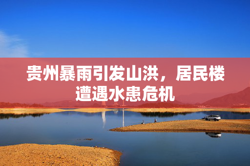 贵州暴雨引发山洪，居民楼遭遇水患危机