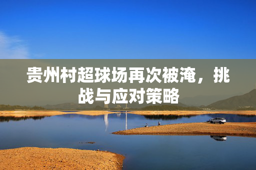 贵州村超球场再次被淹，挑战与应对策略