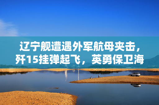 辽宁舰遭遇外军航母夹击，歼15挂弹起飞，英勇保卫海洋的瞬间