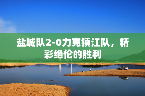 盐城队2-0力克镇江队，精彩绝伦的胜利