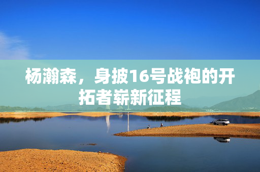 杨瀚森，身披16号战袍的开拓者崭新征程