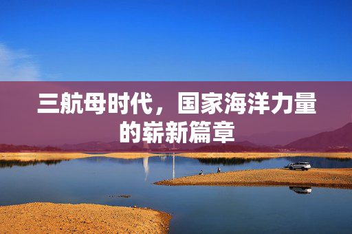 三航母时代，国家海洋力量的崭新篇章