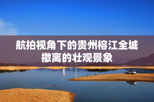 航拍视角下的贵州榕江全城撤离的壮观景象