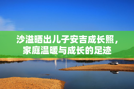 沙溢晒出儿子安吉成长照，家庭温暖与成长的足迹