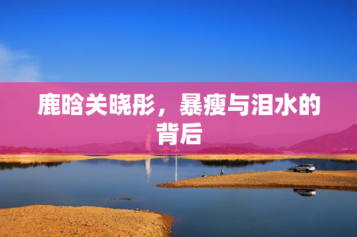 鹿晗关晓彤，暴瘦与泪水的背后