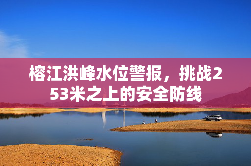 榕江洪峰水位警报，挑战253米之上的安全防线