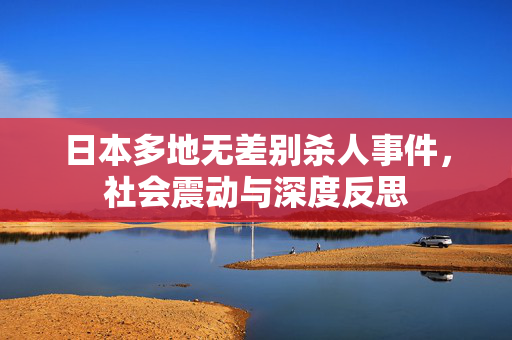 日本多地无差别杀人事件，社会震动与深度反思