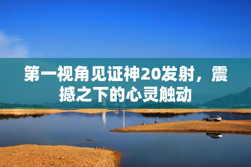 第一视角见证神20发射，震撼之下的心灵触动