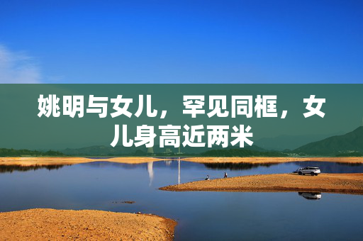 姚明与女儿，罕见同框，女儿身高近两米