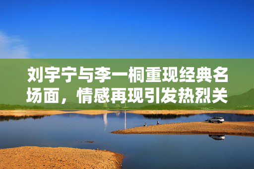 刘宇宁与李一桐重现经典名场面，情感再现引发热烈关注