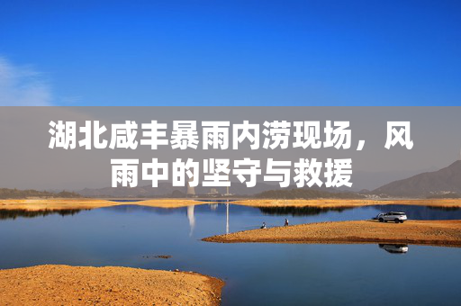 湖北咸丰暴雨内涝现场，风雨中的坚守与救援