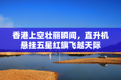 香港上空壮丽瞬间，直升机悬挂五星红旗飞越天际