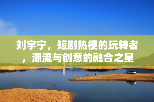 刘宇宁，短剧热梗的玩转者，潮流与创意的融合之星