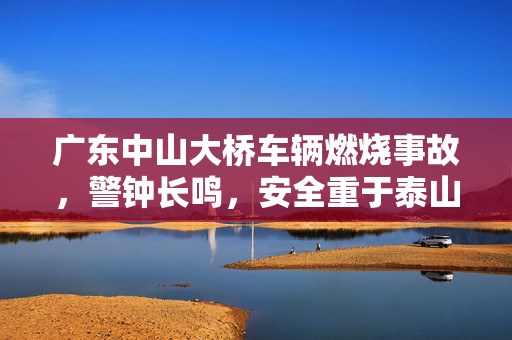 广东中山大桥车辆燃烧事故，警钟长鸣，安全重于泰山