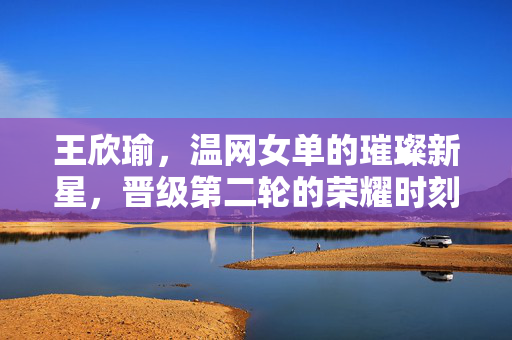 王欣瑜，温网女单的璀璨新星，晋级第二轮的荣耀时刻