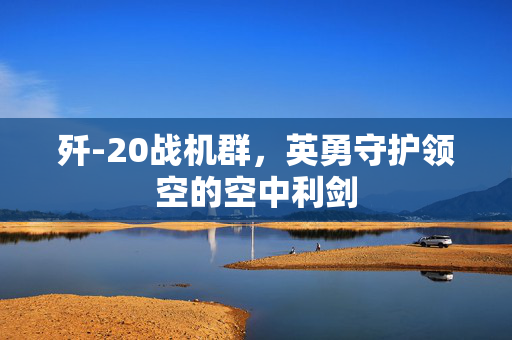 歼-20战机群，英勇守护领空的空中利剑