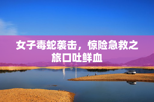 女子毒蛇袭击，惊险急救之旅口吐鲜血