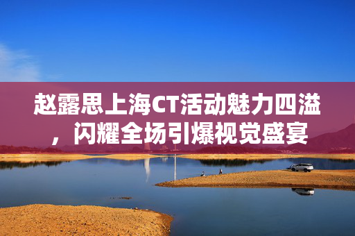 赵露思上海CT活动魅力四溢，闪耀全场引爆视觉盛宴