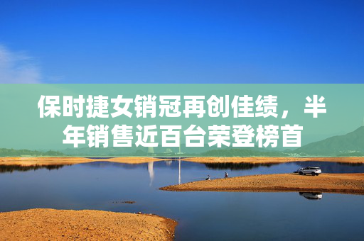 保时捷女销冠再创佳绩，半年销售近百台荣登榜首