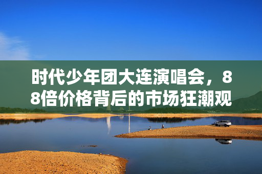 时代少年团大连演唱会，88倍价格背后的市场狂潮观察