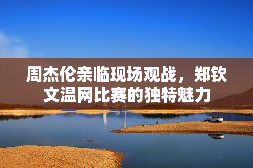 周杰伦亲临现场观战，郑钦文温网比赛的独特魅力
