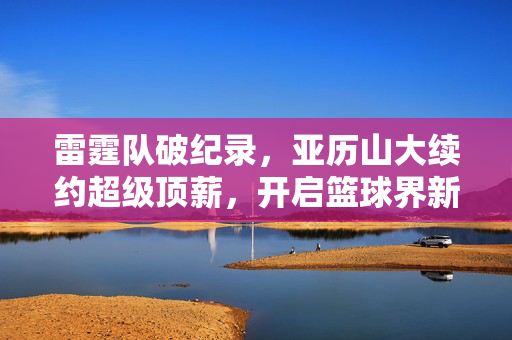 雷霆队破纪录，亚历山大续约超级顶薪，开启篮球界新篇章