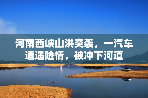 河南西峡山洪突袭，一汽车遭遇险情，被冲下河道