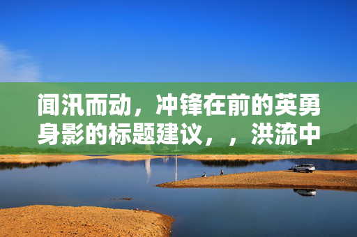 闻汛而动，冲锋在前的英勇身影的标题建议，，洪流中的逆行者，英勇无畏的救援身影