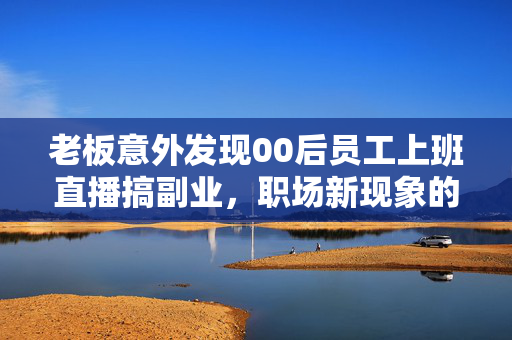 老板意外发现00后员工上班直播搞副业，职场新现象的深度解析