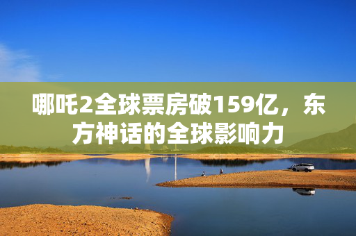哪吒2全球票房破159亿，东方神话的全球影响力