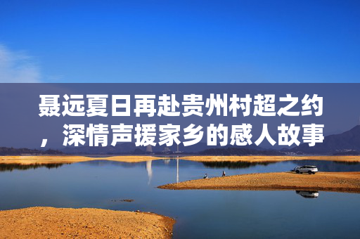 聂远夏日再赴贵州村超之约，深情声援家乡的感人故事