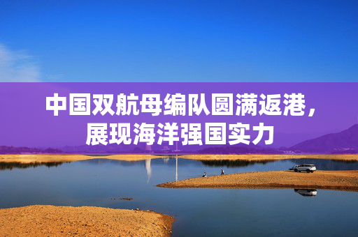 中国双航母编队圆满返港，展现海洋强国实力