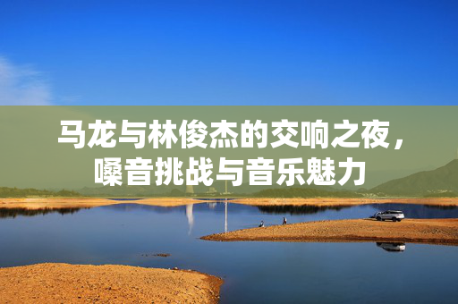 马龙与林俊杰的交响之夜，嗓音挑战与音乐魅力
