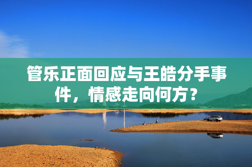 管乐正面回应与王皓分手事件，情感走向何方？
