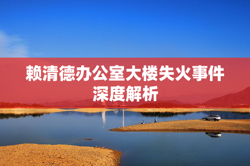 赖清德办公室大楼失火事件深度解析