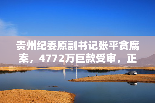 贵州纪委原副书记张平贪腐案，4772万巨款受审，正义终得伸张