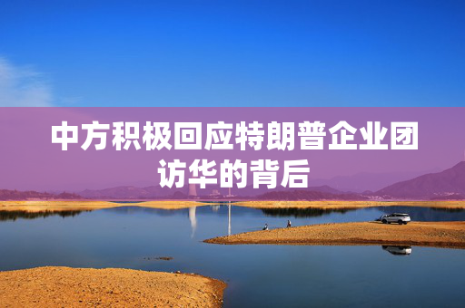 中方积极回应特朗普企业团访华的背后