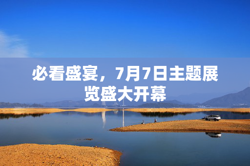 必看盛宴，7月7日主题展览盛大开幕