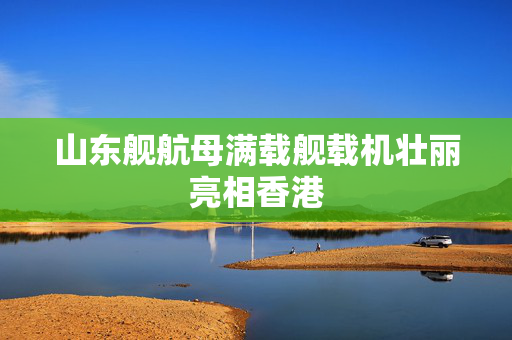 山东舰航母满载舰载机壮丽亮相香港