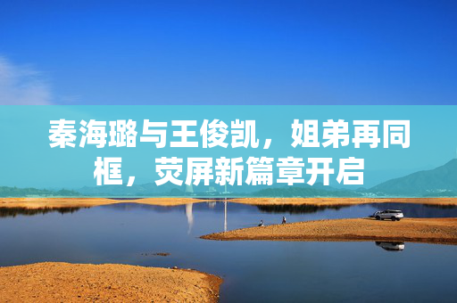 秦海璐与王俊凯，姐弟再同框，荧屏新篇章开启