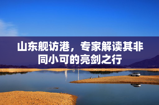 山东舰访港，专家解读其非同小可的亮剑之行