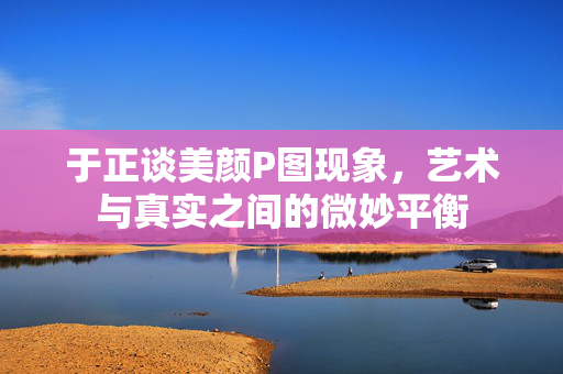 于正谈美颜P图现象，艺术与真实之间的微妙平衡