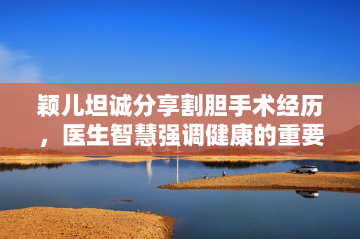 颖儿坦诚分享割胆手术经历，医生智慧强调健康的重要性