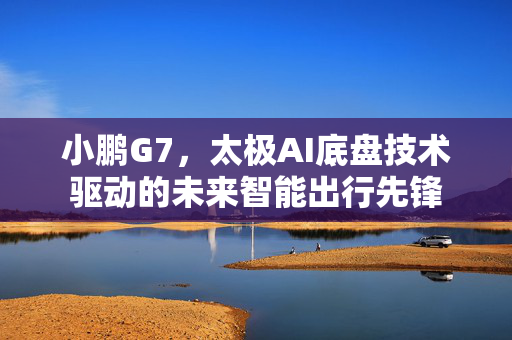 小鹏G7，太极AI底盘技术驱动的未来智能出行先锋